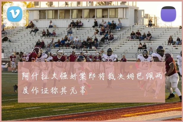 阿什拉夫强奸案即将裁决姆巴佩两度作证称其无辜
