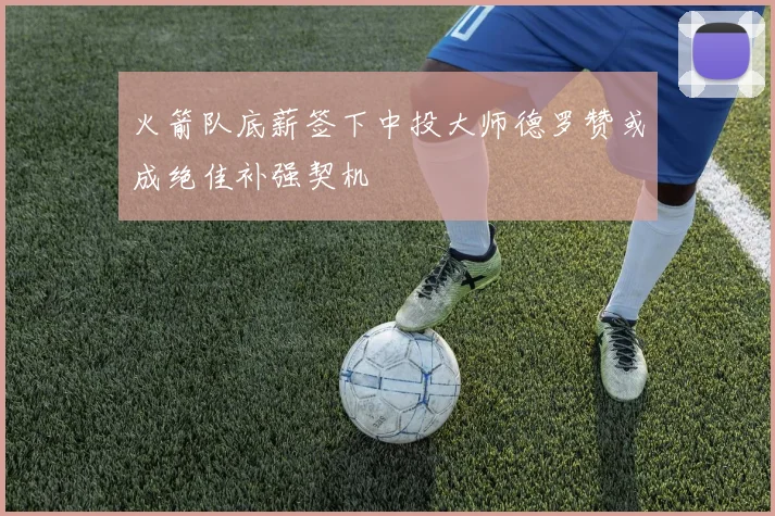 火箭队底薪签下中投大师德罗赞或成绝佳补强契机