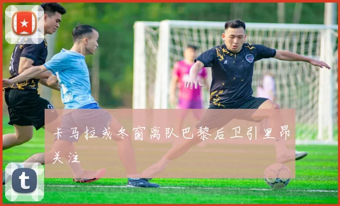 卡马拉或冬窗离队巴黎后卫引里昂关注