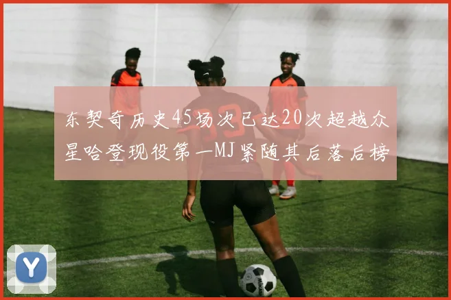 东契奇历史45场次已达20次超越众星哈登现役第一MJ紧随其后落后榜首100场