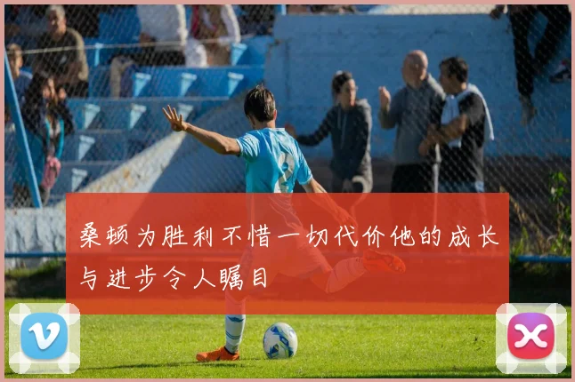 桑顿为胜利不惜一切代价他的成长与进步令人瞩目
