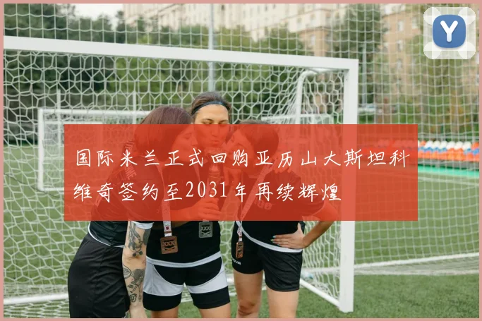国际米兰正式回购亚历山大斯坦科维奇签约至2031年再续辉煌