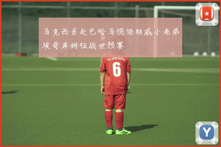 马克西亲赴巴哈马现场助威小老弟埃奇库姆征战世预赛