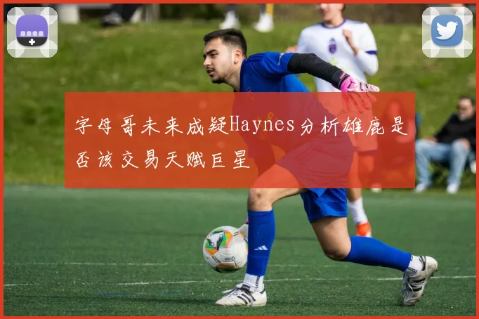 字母哥未来成疑Haynes分析雄鹿是否该交易天赋巨星