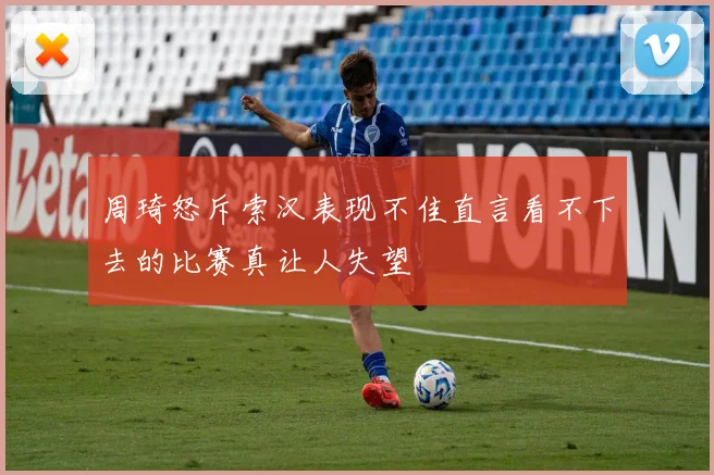 周琦怒斥索汉表现不佳直言看不下去的比赛真让人失望