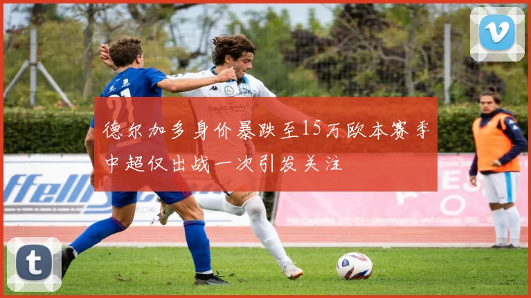 德尔加多身价暴跌至15万欧本赛季中超仅出战一次引发关注