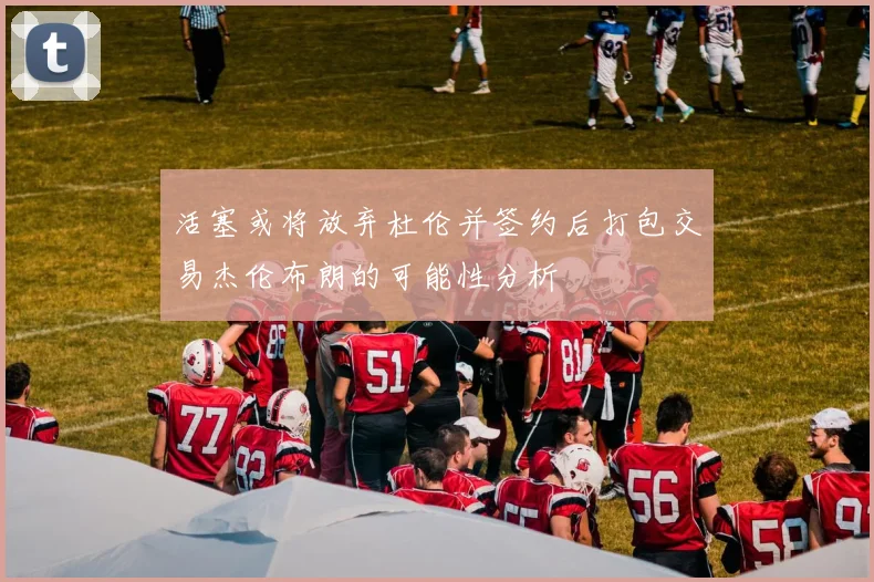 活塞或将放弃杜伦并签约后打包交易杰伦布朗的可能性分析