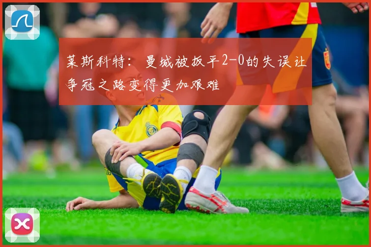 莱斯科特：曼城被扳平2-0的失误让争冠之路变得更加艰难