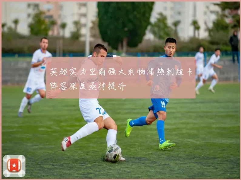 英超实力空前强大利物浦热刺纽卡阵容深度亟待提升