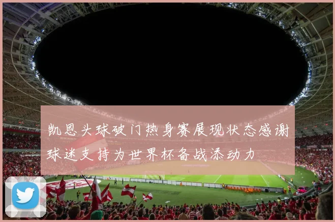 凯恩头球破门热身赛展现状态感谢球迷支持为世界杯备战添动力