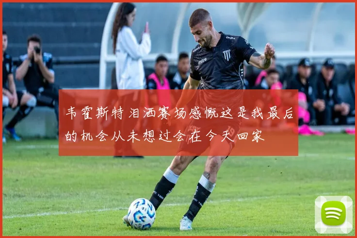韦霍斯特泪洒赛场感慨这是我最后的机会从未想过会在今天回家