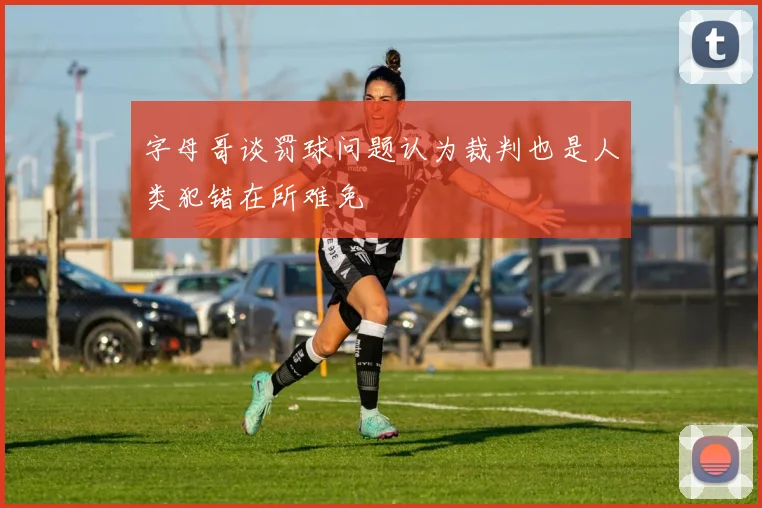 字母哥谈罚球问题认为裁判也是人类犯错在所难免