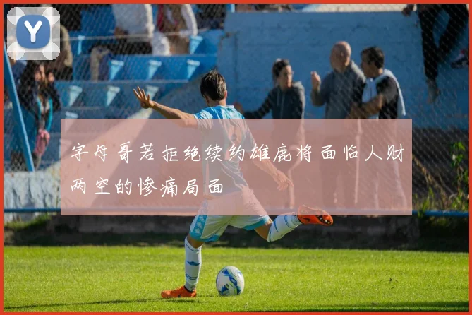 字母哥若拒绝续约雄鹿将面临人财两空的惨痛局面