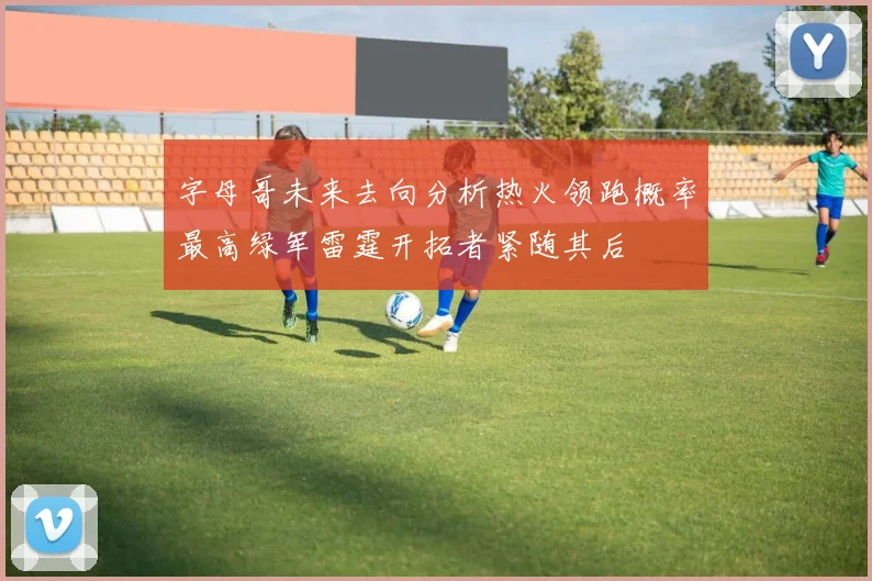 字母哥未来去向分析热火领跑概率最高绿军雷霆开拓者紧随其后