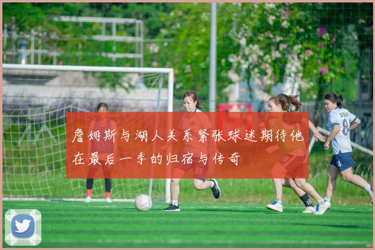詹姆斯与湖人关系紧张球迷期待他在最后一季的归宿与传奇