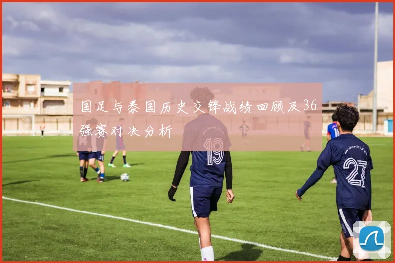 国足与泰国历史交锋战绩回顾及36强赛对决分析