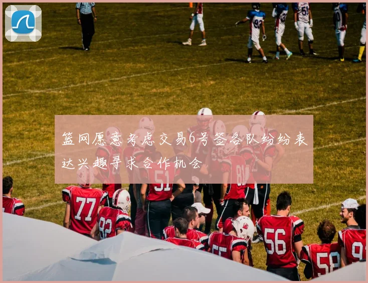 篮网愿意考虑交易6号签各队纷纷表达兴趣寻求合作机会