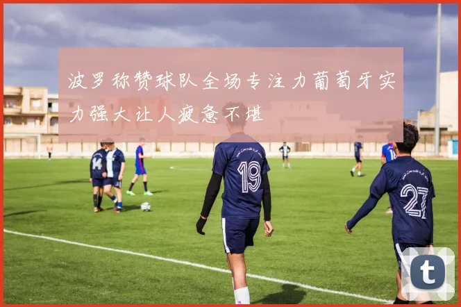 波罗称赞球队全场专注力葡萄牙实力强大让人疲惫不堪