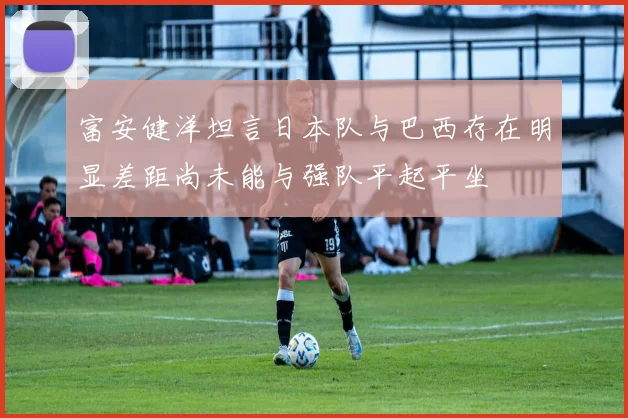 富安健洋坦言日本队与巴西存在明显差距尚未能与强队平起平坐