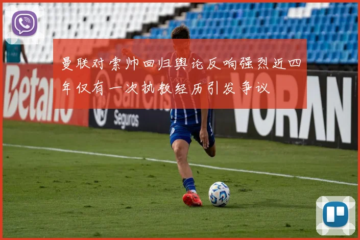 曼联对索帅回归舆论反响强烈近四年仅有一次执教经历引发争议