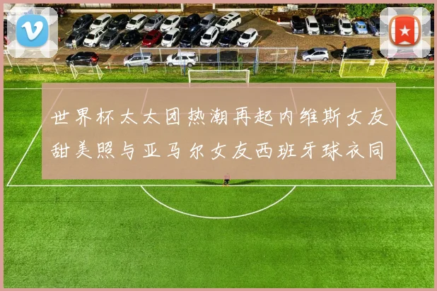 世界杯太太团热潮再起内维斯女友甜美照与亚马尔女友西班牙球衣同框秀
