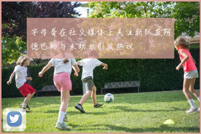 字母哥在社交媒体上关注新队友阿德巴约与米切尔引发热议